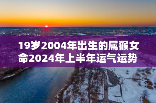 19岁2004年出生的属猴女命2025年上半年运气运势