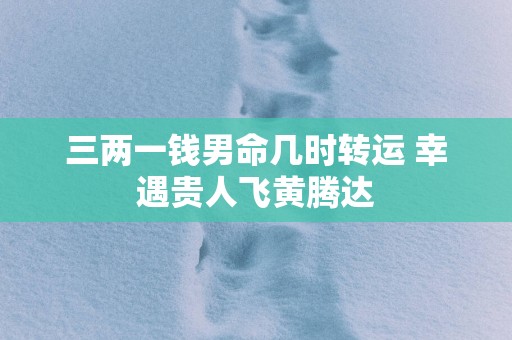 三两一钱男命几时转运 幸遇贵人飞黄腾达