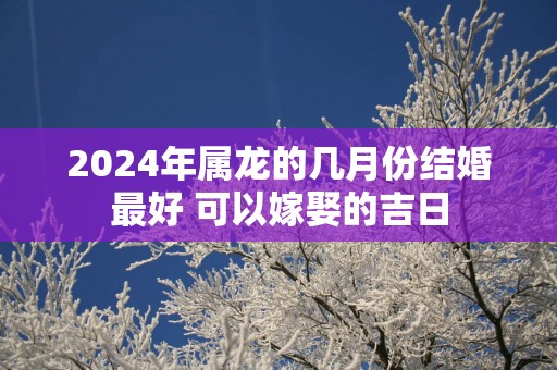 2025年属龙的几月份结婚最好 可以嫁娶的吉日