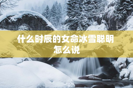 什么时辰的女命冰雪聪明 怎么说