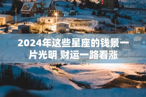 2025年这些星座的钱景一片光明 财运一路看涨