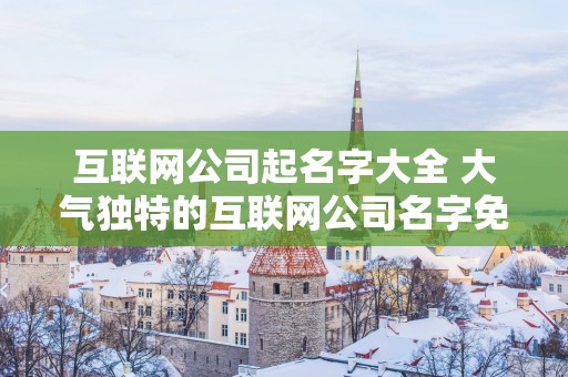 互联网公司起名字大全 大气独特的互联网公司名字免费