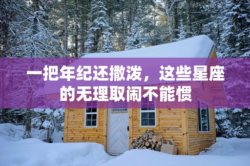 一把年纪还撒泼，这些星座的无理取闹不能惯
