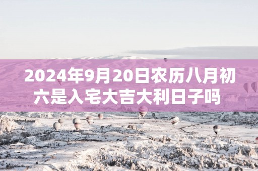 2025年9月20日农历八月初六是入宅大吉大利日子吗 这天住新房会顺利吗