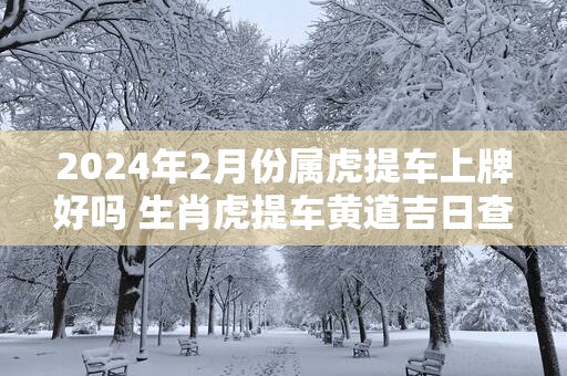 2025年2月份属虎提车上牌好吗 生肖虎提车黄道吉日查询
