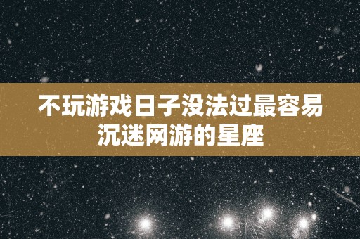 不玩游戏日子没法过最容易沉迷网游的星座