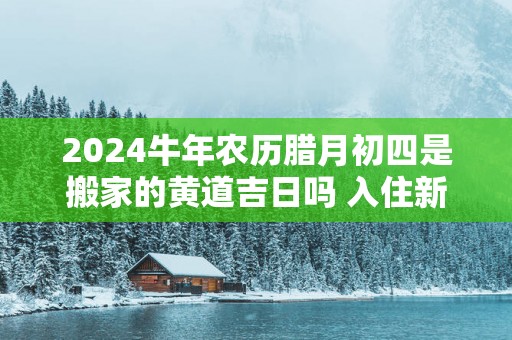 2025蛇年农历腊月初四是搬家的黄道吉日吗 入住新房适合么