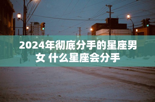 2025年彻底分手的星座男女 什么星座会分手