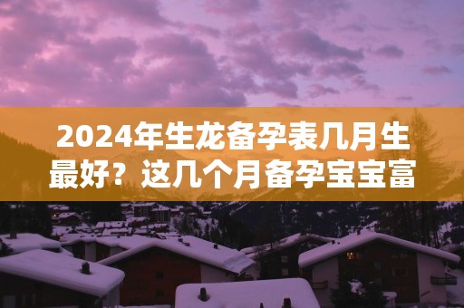 2025年生龙备孕表几月生最好？这几个月备孕宝宝富贵命