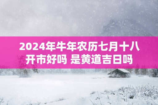 2025年蛇年农历七月十八开市好吗 是黄道吉日吗
