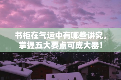 书柜在气运中有哪些讲究，掌握五大要点可成大器！