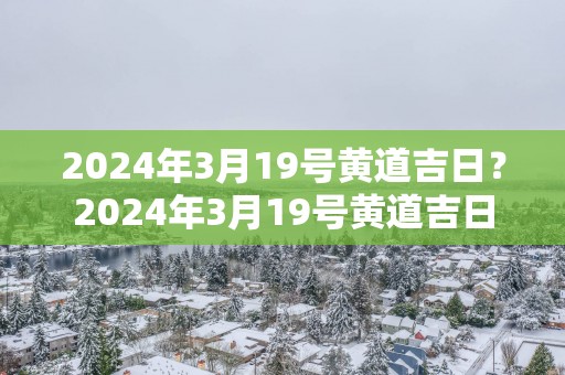 2025年3月19号黄道吉日？2025年3月19号黄道吉日