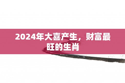 2025年大喜产生,财富最旺的生肖 2025年大喜产生,财富最旺的生肖