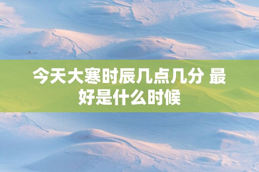 今天大寒时辰几点几分 最好是什么时候