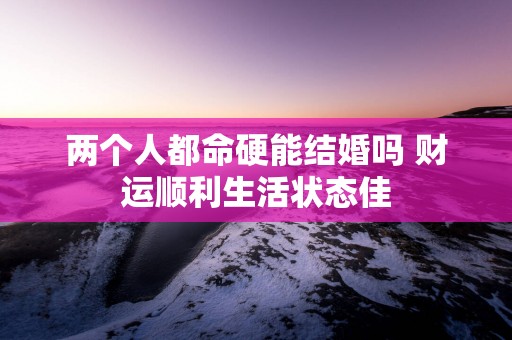 两个人都命硬能结婚吗 财运顺利生活状态佳