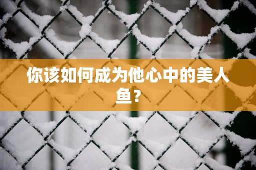 你该如何成为他心中的美人鱼？
