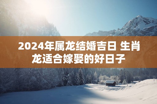 2025年属龙结婚吉日 生肖龙适合嫁娶的好日子