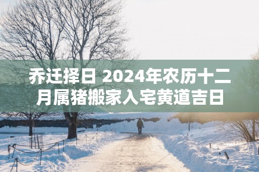 乔迁择日 2025年农历十二月属猪搬家入宅黄道吉日