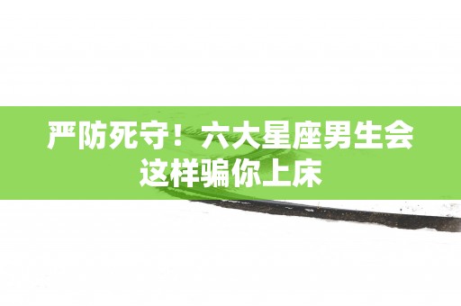 严防死守！六大星座男生会这样骗你上床