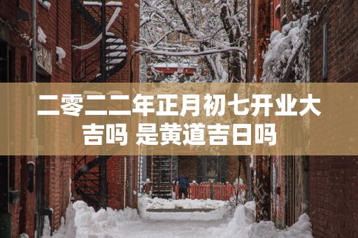 二零二二年正月初七开业大吉吗 是黄道吉日吗