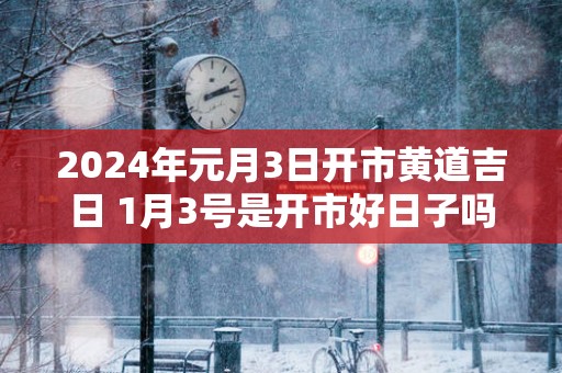 2025年元月3日开市黄道吉日 1月3号是开市好日子吗