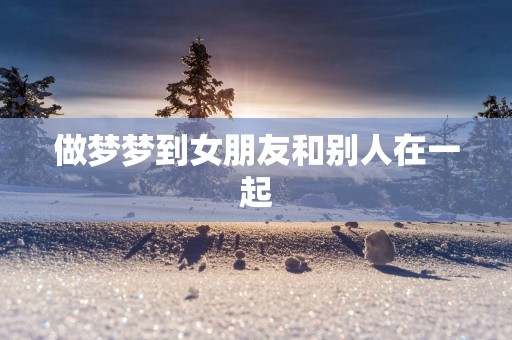 做梦梦到女朋友和别人在一起