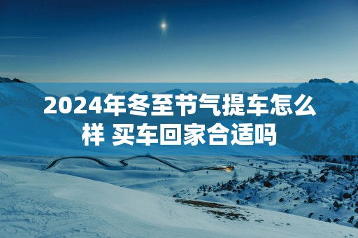 2025年冬至节气提车怎么样 买车回家合适吗