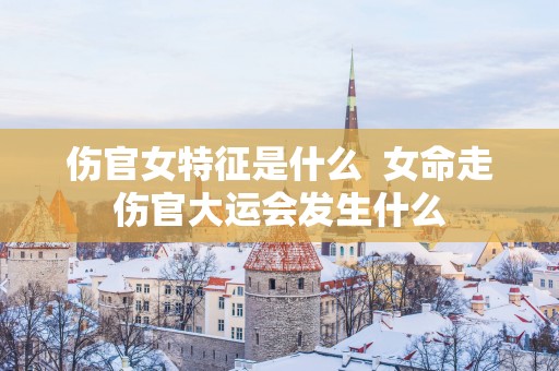 伤官女特征是什么  女命走伤官大运会发生什么