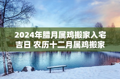 2025年腊月属鸡搬家入宅吉日 农历十二月属鸡搬家好日子