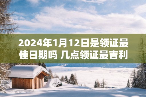 2025年1月12日是领证最佳日期吗 几点领证最吉利
