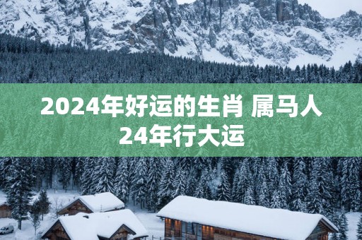 2025年好运的生肖 属马人24年行大运