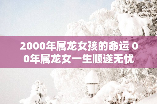 2000年属龙女孩的命运 00年属龙女一生顺遂无忧