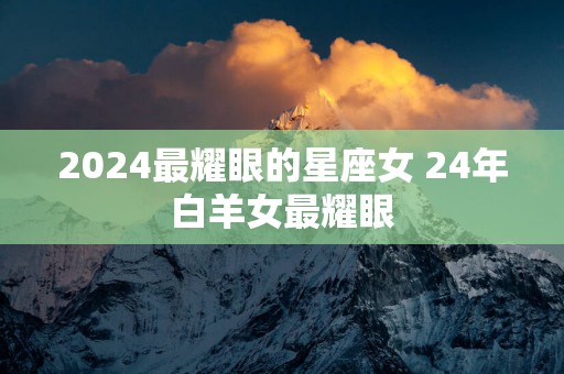 2025最耀眼的星座女 24年白羊女最耀眼
