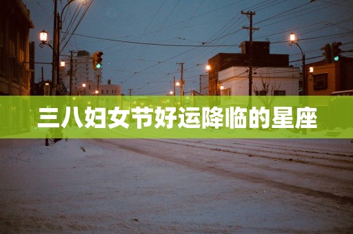 三八妇女节好运降临的星座