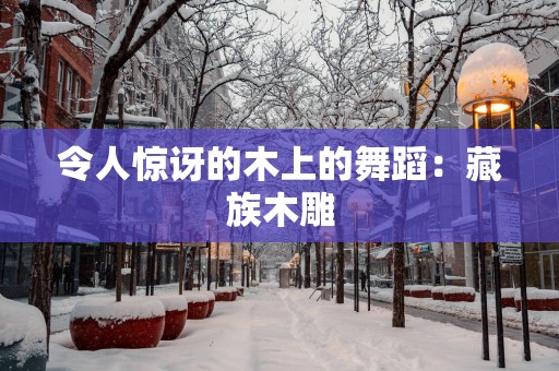 令人惊讶的木上的舞蹈：藏族木雕