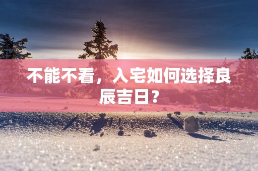 不能不看，入宅如何选择良辰吉日？