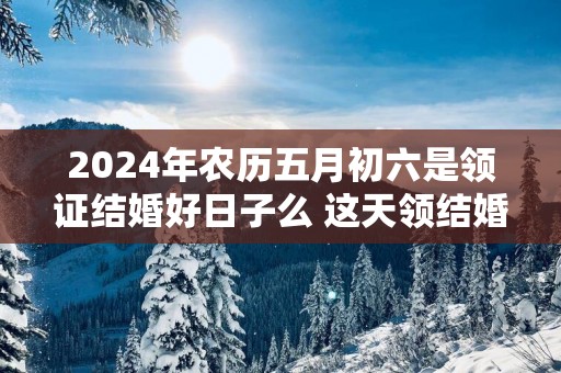 2025年农历五月初六是领证结婚好日子么 这天领结婚证好不好