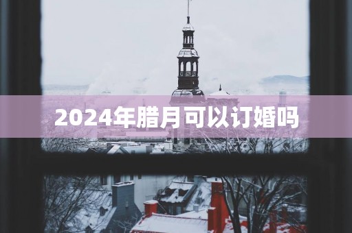 2024年腊月可以订婚吗