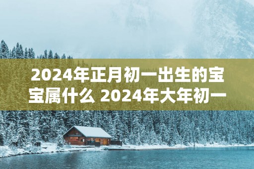 2024年正月初一出生的宝宝属什么 2024年大年初一出生命运如何