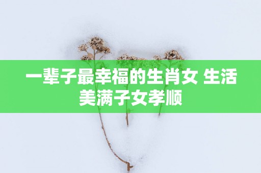 一辈子最幸福的生肖女 生活美满子女孝顺