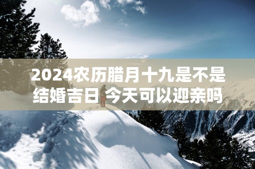 2025农历腊月十九是不是结婚吉日 今天可以迎亲吗