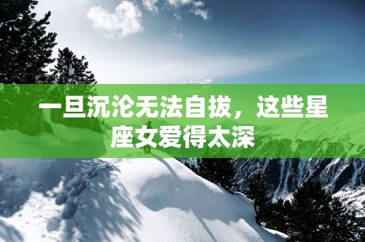 一旦沉沦无法自拔，这些星座女爱得太深