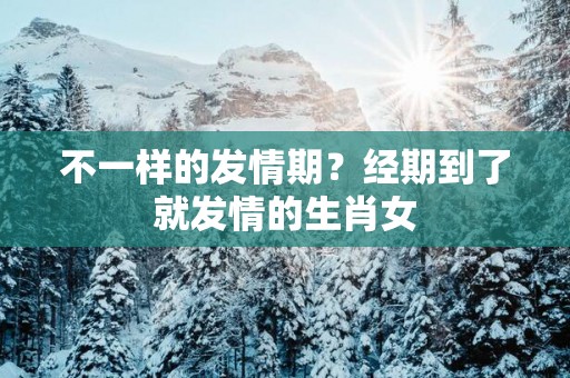 不一样的发情期？经期到了就发情的生肖女