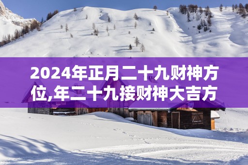 2025年正月二十九财神方位,年二十九接财神大吉方位