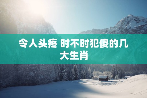 令人头疼 时不时犯傻的几大生肖