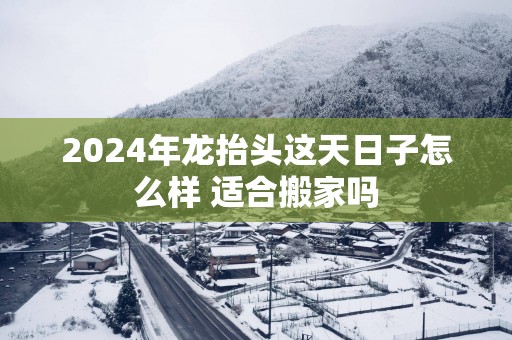 2025年龙抬头这天日子怎么样 适合搬家吗