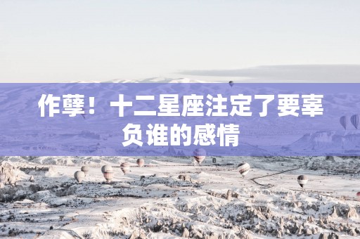 作孽！十二星座注定了要辜负谁的感情