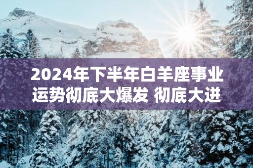 2025年下半年白羊座事业运势彻底大爆发 彻底大迸发