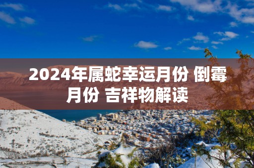 2025年属蛇幸运月份 倒霉月份 吉祥物解读