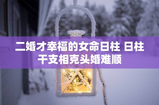 二婚才幸福的女命日柱 日柱干支相克头婚难顺
